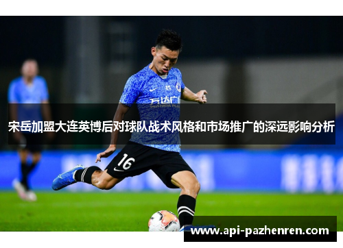 宋岳加盟大连英博后对球队战术风格和市场推广的深远影响分析