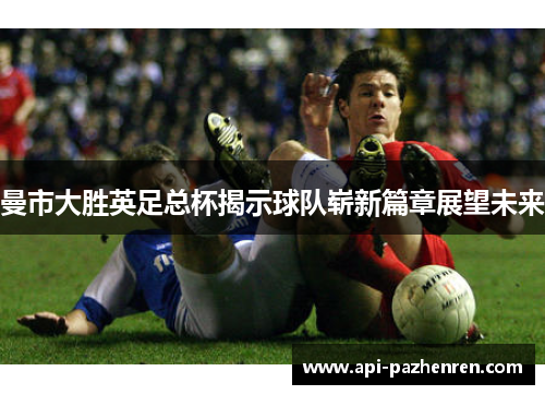 曼市大胜英足总杯揭示球队崭新篇章展望未来