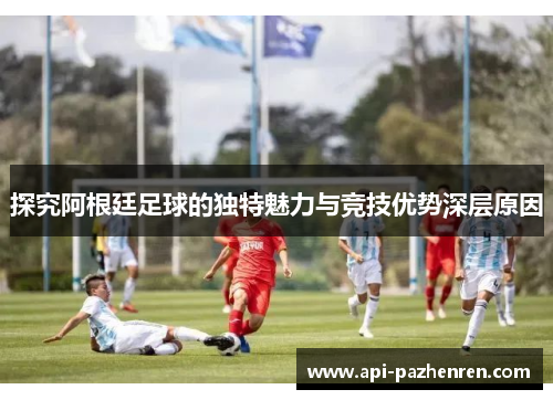 探究阿根廷足球的独特魅力与竞技优势深层原因