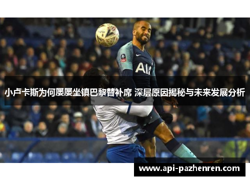 小卢卡斯为何屡屡坐镇巴黎替补席 深层原因揭秘与未来发展分析