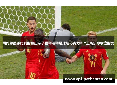 阿扎尔携手比利时推出亲子互动活动足球与巧克力DIY工坊乐享家庭时光