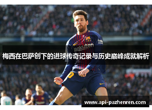 梅西在巴萨创下的进球传奇记录与历史巅峰成就解析