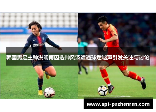 韩国男足主帅洪明甫因选帅风波遭遇球迷嘘声引发关注与讨论